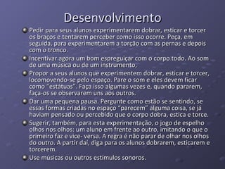 Desenvolvimento Pedir para seus alunos experimentarem dobrar, esticar e torcer os braços e tentarem perceber como isso ocorre. Peça, em seguida, para experimentarem a torção com as pernas e depois com o tronco. Incentivar agora um bom espreguiçar com o corpo todo. Ao som de uma música ou de um instrumento, Propor a seus alunos que experimentem dobrar, esticar e torcer, locomovendo-se pelo espaço. Pare o som e eles devem ficar como “estátuas”. Faça isso algumas vezes e, quando pararem, faça-os se observarem uns aos outros.  Dar uma pequena pausa. Pergunte como estão se sentindo, se essas formas criadas no espaço “parecem” alguma coisa, se já haviam pensado ou percebido que o corpo dobra, estica e torce.  Sugerir, também, para esta experimentação, o jogo de espelho olhos nos olhos: um aluno em frente ao outro, imitando o que o primeiro faz e vice- versa. A regra é não parar de olhar nos olhos do outro. A partir daí, diga para os alunos dobrarem, esticarem e torcerem.  Use músicas ou outros estímulos sonoros.  
