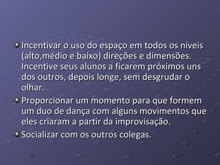 Incentivar o uso do espaço em todos os níveis (alto,médio e baixo) direções e dimensões. Incentive seus alunos a ficarem próximos uns dos outros, depois longe, sem desgrudar o olhar.  Proporcionar um momento para que formem um duo de dança com alguns movimentos que eles criaram a partir da improvisação.  Socializar com os outros colegas. 