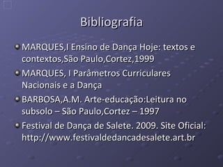 Bibliografia MARQUES,I Ensino de Dança Hoje: textos e contextos,São Paulo,Cortez,1999 MARQUES, I Parâmetros Curriculares Nacionais e a Dança BARBOSA,A.M. Arte-educação:Leitura no subsolo – São Paulo,Cortez – 1997 Festival de Dança de Salete. 2009. Site Oficial: http://www.festivaldedancadesalete.art.br 