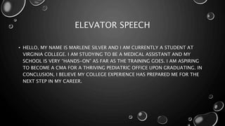 ELEVATOR SPEECH
• HELLO, MY NAME IS MARLENE SILVER AND I AM CURRENTLY A STUDENT AT
VIRGINIA COLLEGE. I AM STUDYING TO BE A MEDICAL ASSISTANT AND MY
SCHOOL IS VERY “HANDS-ON” AS FAR AS THE TRAINING GOES. I AM ASPIRING
TO BECOME A CMA FOR A THRIVING PEDIATRIC OFFICE UPON GRADUATING. IN
CONCLUSION, I BELIEVE MY COLLEGE EXPERIENCE HAS PREPARED ME FOR THE
NEXT STEP IN MY CAREER.
 