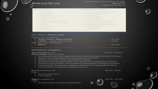 MARLENE SILVER
408 W. Meadowview Rd ,Greensboro, NC 27406
(202) 262-7215
marlenesilver7@gmail.com
MEDICAL SKILLS ADMINISTRATIVE SKILLS
— Triage Patients
— Perform EKGs
— Obtaining Vital Signs
— Aspirating Needles
— Phlebotomy
— Ordering Lab and Diagnostic Tests
— Sample and specimen collection
— CPR/BLS
— Medical Terminology
— Glucometers
— Knee Braces
— Medical / Clinical Office Procedures
— Patient Charting
— Scheduling
— Customer Relations
— Microsoft Outlook
— CERNA and other Medical Software
— Supervision and Team Work
— Basic Medical Billing and Coding
— HIPAA Compliance
— Confidentiality
— Training
EDUCATION & CERTIFICATIONS
Virginia College, Greensboro, NC
 Medical Assistant – Diploma of Science July. 2015
 CPR/BLS – American Heart Association Current
Dudley High School, Greensboro, NC
 Diploma June. 2010
PROFESSIONAL EXPERIENCE
ABC Orthopedics, City, NC Apr 2015 - June 2015
Medical Assistant Extern (180+ hours)
 Provided general medical care to patients under physician direction; praised for excellent level of care
 Interpreted and evaluated diagnostic test results for deviation from normal
 Obtained complete medical history and physical data on patients
 Maintained accurate and complete patient records; updated charts and reported back to physician
 Identified and assessed patients’ clinical problems and ordered laboratory and diagnostic procedures
 Examined patients and made tentative diagnoses and decisions about management and treatment
 Instructed patients on medications and treatment instructions
Save-a-Lot, Greensboro, NC Mar 2014 - Present
Cashier
 Provided customer service.
 Cash- handling.
Skipper’s, Greensboro, NC June 2011 - July 2012
Cashier
 Served the customers, took orders, and handled cash.
 