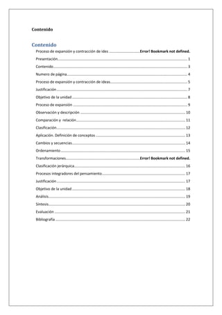 Contenido
Contenido
Proceso de expansión y contracción de ides ..............................Error! Bookmark not defined.
Presentación.............................................................................................................................. 1
Contenido.................................................................................................................................. 3
Numero de página..................................................................................................................... 4
Proceso de expansión y contracción de ideas........................................................................... 5
Justificación............................................................................................................................... 7
Objetivo de la unidad................................................................................................................ 8
Proceso de expansión ............................................................................................................... 9
Observación y descripción ...................................................................................................... 10
Comparación y relación.......................................................................................................... 11
Clasificación............................................................................................................................. 12
Aplicación. Definición de conceptos ....................................................................................... 13
Cambios y secuencias.............................................................................................................. 14
Ordenamiento......................................................................................................................... 15
Transformaciones........................................................................Error! Bookmark not defined.
Clasificación jerárquica............................................................................................................ 16
Procesos integradores del pensamiento................................................................................. 17
Justificación............................................................................................................................. 17
Objetivo de la unidad.............................................................................................................. 18
Análisis..................................................................................................................................... 19
Síntesis..................................................................................................................................... 20
Evaluación ............................................................................................................................... 21
Bibliografía .............................................................................................................................. 22
 