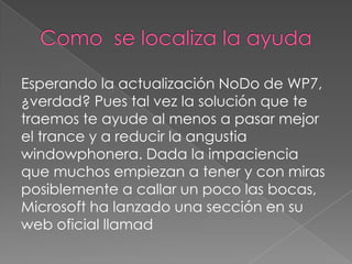 Esperando la actualización NoDo de WP7,
¿verdad? Pues tal vez la solución que te
traemos te ayude al menos a pasar mejor
el trance y a reducir la angustia
windowphonera. Dada la impaciencia
que muchos empiezan a tener y con miras
posiblemente a callar un poco las bocas,
Microsoft ha lanzado una sección en su
web oficial llamad
 