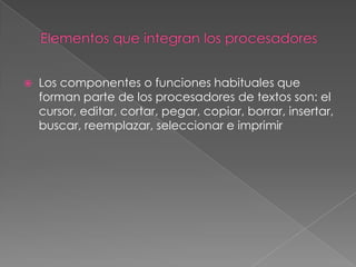    Los componentes o funciones habituales que
    forman parte de los procesadores de textos son: el
    cursor, editar, cortar, pegar, copiar, borrar, insertar,
    buscar, reemplazar, seleccionar e imprimir
 