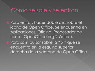  Para entrar: hacer doble clic sobre el
  icono de Open Office. Se encuentra en
  Aplicaciones, Oficina, Procesador de
  texto ( OpenOffice.org 2 Writer ).
 Para salir: pulsar sobre la “ x ” que se
  encuentra en la esquina superior
  derecha de la ventana de Open Office.
 