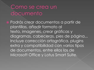    Podrás crear documentos a partir de
    plantillas, añadir formato al
    texto, imagenes, crear gráficas y
    diagramas, cabeceras, pies de página...
    Incluye corrección ortográfica, plugins
    extra y compatibilidad con varios tipos
    de documentos, entre ellos los de
    Microsoft Office y Lotus Smart Suite.
 
