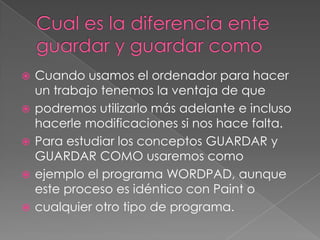    Cuando usamos el ordenador para hacer
    un trabajo tenemos la ventaja de que
   podremos utilizarlo más adelante e incluso
    hacerle modificaciones si nos hace falta.
   Para estudiar los conceptos GUARDAR y
    GUARDAR COMO usaremos como
   ejemplo el programa WORDPAD, aunque
    este proceso es idéntico con Paint o
   cualquier otro tipo de programa.
 