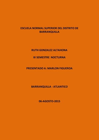 ESCUELA NORMAL SUPERIOR DEL DISTRITO DE
BARRANQUILLA
RUTH GONZALEZ ALTAHONA
III SEMESTRE NOCTURNA
PRESENTADO A: MARLON FIGUEROA
BARRANQUILLA - ATLANTICO
06-AGOSTO-2015
 