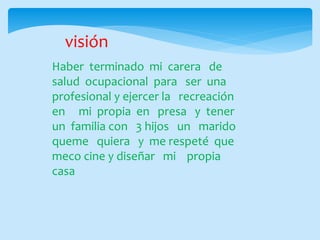 visión
Haber terminado mi carera de
salud ocupacional para ser una
profesional y ejercer la recreación
en mi propia en presa y tener
un familia con 3 hijos un marido
queme quiera y me respeté que
meco cine y diseñar mi propia
casa
 