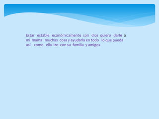 Estar estable económicamente con dios quiero darle a
mi mama muchas cosa y ayudarla en todo lo que pueda
así como ella izo con su familia y amigos
 