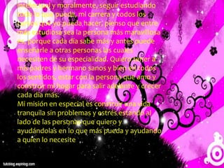 u
intelectual y moralmente, seguir estudiando
todo lo que pueda, mi carrera y todos los
cursos que yo pueda hacer, pienso que entre
más estudiosa sea la persona más maravillosa
es, porque cada día sabe más y antes puede
enseñarle a otras personas las cuales
necesiten de su especialidad. Quiero tener a
mis padres y hermano sanos y bien en todos
los sentidos, estar con la persona que amo y
construir mi hogar para salir adelante y crecer
cada día más.
Mi misión en especial es construir una vida
tranquila sin problemas y estrés estando al
lado de las personas que quiero y
ayudándolas en lo que más pueda y ayudando
a quien lo necesite
 