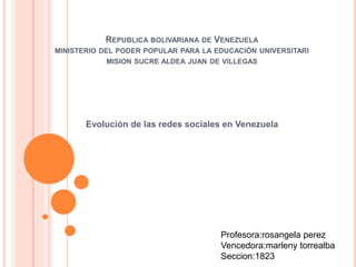 REPUBLICA BOLIVARIANA DE VENEZUELA
MINISTERIO DEL PODER POPULAR PARA LA EDUCACIÓN UNIVERSITARI
MISION SUCRE ALDEA JUAN DE VILLEGAS
Evolución de las redes sociales en Venezuela
Profesora:rosangela perez
Vencedora:marleny torrealba
Seccion:1823
 