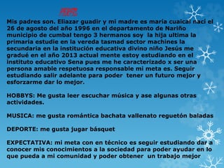 PERFIL
Mis padres son. Eliazar guadir y mi madre es maría cuaical nací el
26 de agosto del año 1996 en el departamento de Nariño
municipio de cumbal tengo 3 hermanos soy la hija ultima la
primaria estudie en la vereda tasmad sector machines la
secundaria en la institución educativa divino niño Jesús me
gradué en el año 2013 actual mente estoy estudiando en el
instituto educativo Sena pues me he caracterizado x ser una
persona amable respetuosa responsable mi meta es. Seguir
estudiando salir adelante para poder tener un futuro mejor y
esforzarme dar lo mejor.
HOBBYS: Me gusta leer escuchar música y ase algunas otras
actividades.
MUSICA: me gusta romántica bachata vallenato reguetón baladas
DEPORTE: me gusta jugar básquet
EXPECTATIVA: mi meta con en técnico es seguir estudiando dar a
conocer mis conocimientos a la sociedad para poder ayudar en lo
que pueda a mi comunidad y poder obtener un trabajo mejor
 