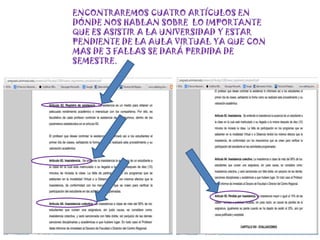 ENCONTRAREMOS CUATRO ARTÍCULOS EN
DÓNDE NOS HABLAN SOBRE LO IMPORTANTE
QUE ES ASISTIR A LA UNIVERSIDAD Y ESTAR
PENDIENTE DE LA AULA VIRTUAL YA QUE CON
MAS DE 3 FALLAS SE DARÁ PERDIDA DE
SEMESTRE.
 
