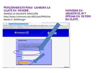 PROCEDIMIENTO PARA CAMBIAR LA
CLAVE EN GÉNESIS .                           INGRESAR EN
INGRESE LA SIGUIENTE DIRECCIÓN               USUARIO EL ID Y
http://wiwa.uniminuto.edu:8501/pls/PROD/tw   OPRIMA EN OLVIDO
bkwbis.P_WWWLogin                            SU CLAVE.
 