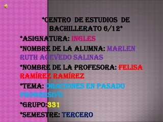 *Centro de Estudios de
        Bachillerato 6/12*
*Asignatura: Ingles
*Nombre de la alumna: Marlen
Ruth Acevedo Salinas
*Nombre de la profesora: Felisa
Ramírez Ramírez
*Tema: Oraciones en pasado
progresivo
*Grupo:331
*Semestre: Tercero
 