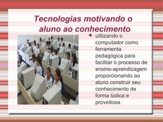Tecnologias motivando o 
aluno ao conhecimento 
 utilizando o 
computador como 
ferramenta 
pedagógica para 
facilitar o processo de 
ensino-aprendizagem 
proporcionando ao 
aluno construir seu 
conhecimento de 
forma lúdica e 
proveitosa. 
 