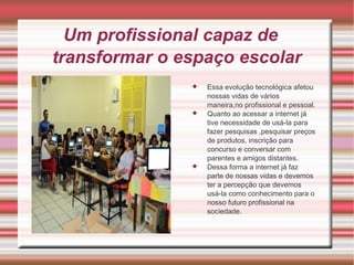 Um profissional capaz de 
transformar o espaço escolar 
 Essa evolução tecnológica afetou 
nossas vidas de vários 
maneira,no profissional e pessoal. 
 Quanto ao acessar a internet já 
tive necessidade de usá-la para 
fazer pesquisas ,pesquisar preços 
de produtos, inscrição para 
concurso e conversar com 
parentes e amigos distantes. 
 Dessa forma a internet já faz 
parte de nossas vidas e devemos 
ter a percepção que devemos 
usá-la como conhecimento para o 
nosso futuro profissional na 
sociedade. 
