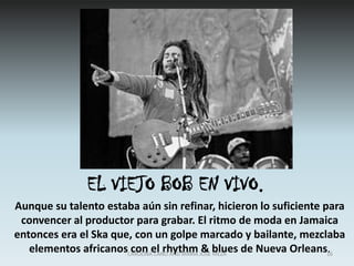 ADOLESCENCIACon 14 años Bob dejó la escuela y consiguió un empleo como soldador, aunque la música ya era el gran objetivo de su vida. La búsqueda de ese objetivo encontró dedicación exclusiva cuando una chispa del equipo con el que trabajaba le quemó un ojo. El accidente no revistió gravedad, aunque tuvo que ser llevado al hospital. Este incidente sirvió para que dejase el trabajo y se concentrase junto a Bunny exclusivamente en el perfeccionamiento de su música.13CAROLINA CANO AND MARIA JOSE MEZA
