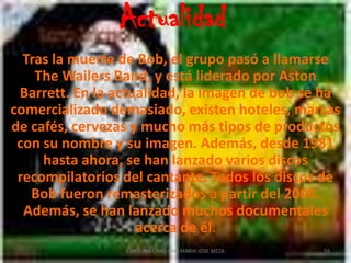 Últimos años y muerteTras los shows en el Madison Square Garden, Bob se cae en el Central Park mientras corría con Danny Sims y ‘Skill’ Cole. Los médicos le dicen que el cáncer ha llegado a sus pulmones y cerebro y que apenas le quedan un par de semanas de vida. No obstante, viaja a Pittsburgh para dar el que sería ya su último concierto en el Teatro Stanley el 23 de septiembre y regresa a Nueva York para recibir tratamiento.52CAROLINA CANO AND MARIA JOSE MEZA