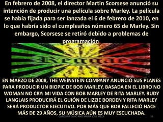 A finales de octubre, los médicos se rinden. El 4 de noviembre fue bautizado en la Iglesia Etíope Ortodoxa de Miami, con el nombre de Berhane Selassie. Bob, desesperado, busca a un médico alemán llamado JosefIssels y vuela hasta su clínica, en Baviera. Allí, durante ocho meses, la enfermedad pareció estabilizarse, gracias a un controvertido tratamiento no convencional con remedios naturales. Pero fue sólo una ilusión. Repentinamente la lucha comenzó a hacerse mas difícil. El 9 de mayo dejó Alemania para ir al hospital Cedros del Líbano de Miami.El lunes 11 de mayo por la mañana Bob muere acompañado por su familia. Sus últimas palabras a su hijo Ziggy fueron el dinero no puede comprar la vida. Jamaica entra en un estado de shock. Hasta el Parlamento se cerrará durante los próximos 10 días.53CAROLINA CANO AND MARIA JOSE MEZA