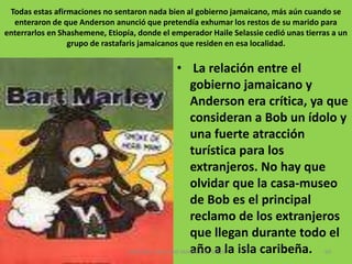 Vida personalEn 2005, Rita Anderson  viuda de Marley, escribió una biografía en la que criticó duramente al que fue su esposo. En No Woman, No Cry, como se titula el libro. Según Rita, la pareja vivía en una choza, Bob sólo tenía un par de calzoncillos, que ella lavaba cada noche. También afirma que la estrella del reggae se marchó a una mansión en Kingston, donde vivía con varias amantes (una de ellas llegó a convertirse en Miss Mundo) e inclusive llegó a criar a algunos de los hijos que Bob tuvo con esas mujeres. Casa de Bob Marley en Nine Mile, declarada monumento nacional por el gobierno de Jamaica57CAROLINA CANO AND MARIA JOSE MEZA