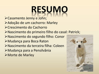 RESUMO
Casamento Jenny e John;
Adoção de um cachorro: Marley
Crescimento do Cachorro
Nascimento do primeiro filho do casal: Patrick;
Nascimento do segundo filho: Conor
Mudança para Boca Raton
Nascimento da terceira filha: Coleen
Mudança para a Pensilvânia
Morte de Marley
 
