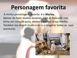 Personagem favorita
A minha personagem favorita é o Marley.
Apesar de fazer muitas asneiras, não as fazia por mal,
tinha um coração puro, amava e era leal á sua família.
Também me diverti muito a ler e a imaginar todas as suas
aventuras.
 