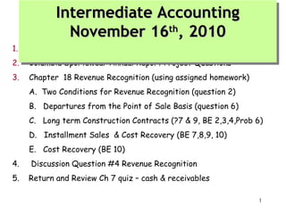 Intermediate Accounting
Intermediate Accounting
November 16th, 2010
November 16th, 2010

1.

General Course Questions

2.

Columbia Sportswear Annual Report Project Questions

3.

Chapter 18 Revenue Recognition (using assigned homework)
A. Two Conditions for Revenue Recognition (question 2)
B. Departures from the Point of Sale Basis (question 6)
C. Long term Construction Contracts (?7 & 9, BE 2,3,4,Prob 6)
D. Installment Sales & Cost Recovery (BE 7,8,9, 10)
E. Cost Recovery (BE 10)

4.

Discussion Question #4 Revenue Recognition

5.

Return and Review Ch 7 quiz – cash & receivables
1

 