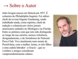 → Sobre o Autor
John Grogan nasceu em Detroit,em 1957. É
colunista do Philadelphia Inquirer. Foi editor-
chefe da revista Organic Gardening, tendo
trabalhado ainda, como repórter, chefe de
redação e colunista,em vários jornais
americanos sediados no Michigan e na Florida.
Entre os prémios com que tem sido distinguido
ao longo da sua carreira, merece referência,
designadamente, o de Jornalismo do National
Press Club. Vive atualmente num monte da
Pensilvânia, com a mulher, Jenny, os três filhos
e uma cadela labrador– a Gracie –,que os
vizinhos e amigos consideram
«surpreendentemente calma».
 