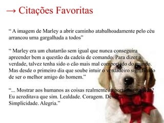 → Citações Favoritas
“ A imagem de Marley a abrir caminho atabalhoadamente pelo céu
arrancou uma gargalhada a todos”

“ Marley era um chatarrão sem igual que nunca conseguira
apreender bem a questão da cadeia de comando. Para dizer a
verdade, talvez tenha sido o cão mais mal comportado do mundo.
Mas desde o primeiro dia que soube intuir o verdadeiro significado
de ser o melhor amigo do homem.”

“... Mostrar aos humanos as coisas realmente importantes na vida?
Eu acreditava que sim. Lealdade. Coragem. Devoção.
Simplicidade. Alegria.”
 
