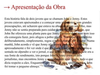 → Apresentação da Obra
Esta história fala de dois jovens que se chamam John e Jenny. Estes
jovens estavam apaixonados e a começar uma vida juntos, sem grandes
preocupações, até acharem que estava na altura de terem um filho, mas
Jenny não se sentia preparada para cuidar de um bebé. Foi, então, que
John lhe ofereceu uma planta para que Jenny cuidasse dela, mas nem isso
ela conseguiu fazer, pois afogou a pobre planta. Não é que o tenha feito
deliberadamente, simplesmente, regou a pobre criatura até a matar. Numa
manhã, John acorda e vê que Jenny não estava na cama, levantou-se
apressadamente e foi ver onde é que ela podia estar, então, encontrou-a
sentada no alpendre a ver o jornal, o que achou normal, pois aquele era a
sua fonte de rendimento, isto porque John e Jenny eram os dois
jornalistas, mas encontrou Jenny a assinalar com uma caneta, tudo o que
dizia respeito a cães. Enquanto Jenny tirava os seus apontamentos, John
foi tomar o pequeno almoço.
 