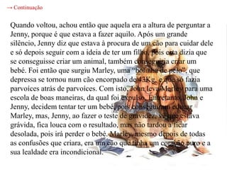 → Continuação


 Quando voltou, achou então que aquela era a altura de perguntar a
 Jenny, porque é que estava a fazer aquilo. Após um grande
 silêncio, Jenny diz que estava à procura de um cão para cuidar dele
 e só depois seguir com a ideia de ter um filho, pois esta dizia que
 se conseguisse criar um animal, também conseguiria criar um
 bebé. Foi então que surgiu Marley, uma “bolinha de pelo”, que
 depressa se tornou num cão encorpado de 43Kg, e que só fazia
 parvoíces atrás de parvoíces. Com isto, John leva Marley para uma
 escola de boas maneiras, da qual foi expulso. Entretanto, John e
 Jenny, decidem tentar ter um bebé, pois conseguiram educar
 Marley, mas, Jenny, ao fazer o teste de gravidez, vê que estava
 grávida, fica louca com o resultado, mas não tardou a ficar
 desolada, pois irá perder o bebé. Marley, mesmo depois de todas
 as confusões que criara, era um cão que tinha um coração puro e a
 sua lealdade era incondicional.
 