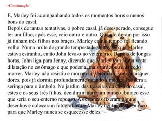 →Continuação

 E, Marley foi acompanhando todos os momentos bons e menos
 bons do casal.
 Depois de tantas tentativas, o pobre casal, já desesperado, consegue
 ter um filho, após esse, veio outro e outro. Quando deram por isso
 já tinham três filhos nos braços. Marley com o tempo foi ficando
 velho. Numa noite de grande tempestade, Jenny vê que Marley
 estava estranho, então John leva-o ao veternário. Depois de longas
 horas, John liga para Jenny, dizendo que Marley tinha uma vasta
 dilatação no estômago e que poderia, mais tarde ou mais cedo
 morrer. Marley não resistiu e morreu no veternário sem quaisquer
 dores, pois já dormia profundamente quando a médica lhe dera a
 seringa para o êmbolo. No jardim das traseiras da casa do casal,
 estes e os seus três filhos, decidiram abrir um buraco, buraco esse
 que seria o seu enterno repouso. As crianças fizeram alguns
 desenhos e colocaram fotografias de Marley dentro desse buraco
 para que Marley nunca se esquecesse deles.
 
