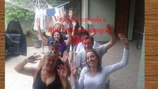 Você merece toda a
admiração dos amigos e
família
 