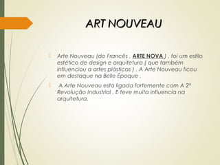 ART NOUVEAUART NOUVEAU
 Arte Nouveau (do Francês , ARTE NOVA ) , foi um estilo
estético de design e arquitetura ( que também
influenciou a artes plásticas ) . A Arte Nouveau ficou
em destaque na Belle Époque .
 A Arte Nouveau esta ligada fortemente com A 2ª
Revolução Industrial . E teve muita influencia na
arquitetura.
 