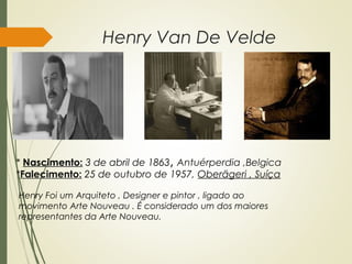 Henry Van De Velde
* Nascimento: 3 de abril de 1863, Antuérperdia ,Belgica
*Falecimento: 25 de outubro de 1957, Oberägeri , Suíça
Henry Foi um Arquiteto , Designer e pintor , ligado ao
movimento Arte Nouveau . É considerado um dos maiores
representantes da Arte Nouveau.
 