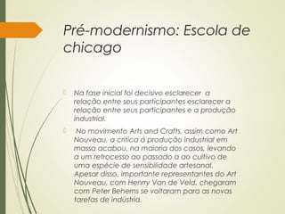 Pré-modernismo: Escola de
chicago
 Na fase inicial foi decisivo esclarecer a
relação entre seus participantes esclarecer a
relação entre seus participantes e a produção
industrial.
 No movimento Arts and Crafts, assim como Art
Nouveau, a critica á produção industrial em
massa acabou, na maioria dos casos, levando
a um retrocesso ao passado a ao cultivo de
uma espécie de sensibilidade artesanal.
Apesar disso, importante representantes do Art
Nouveau, com Henrry Van de Veld, chegaram
com Peter Beherns se voltaram para as novas
tarefas de indústria.
 