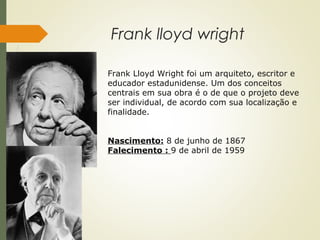 Frank lloyd wright
Frank Lloyd Wright foi um arquiteto, escritor e
educador estadunidense. Um dos conceitos
centrais em sua obra é o de que o projeto deve
ser individual, de acordo com sua localização e
finalidade.
Nascimento: 8 de junho de 1867
Falecimento : 9 de abril de 1959
 