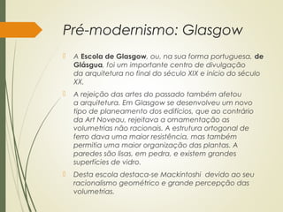Pré-modernismo: Glasgow
 A Escola de Glasgow, ou, na sua forma portuguesa, de
Glásgua, foi um importante centro de divulgação
da arquitetura no final do século XIX e início do século
XX.
 A rejeição das artes do passado também afetou
a arquitetura. Em Glasgow se desenvolveu um novo
tipo de planeamento dos edifícios, que ao contrário
da Art Noveau, rejeitava a ornamentação as
volumetrias não racionais. A estrutura ortogonal de
ferro dava uma maior resistência, mas também
permitia uma maior organização das plantas. A
paredes são lisas, em pedra, e existem grandes
superfícies de vidro.
 Desta escola destaca-se Mackintoshi  devido ao seu
racionalismo geométrico e grande percepção das
volumetrias.
 