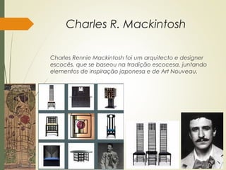 Charles R. Mackintosh
Charles Rennie Mackintosh foi um arquitecto e designer
escocês, que se baseou na tradição escocesa, juntando
elementos de inspiração japonesa e de Art Nouveau.
 