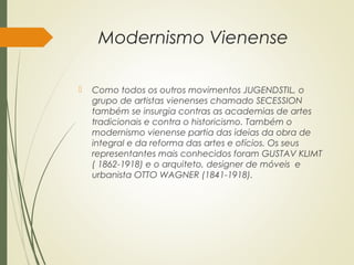 Modernismo Vienense
 Como todos os outros movimentos JUGENDSTIL, o
grupo de artistas vienenses chamado SECESSION
também se insurgia contras as academias de artes
tradicionais e contra o historicismo. Também o
modernismo vienense partia das ideias da obra de
integral e da reforma das artes e ofícios. Os seus
representantes mais conhecidos foram GUSTAV KLIMT
( 1862-1918) e o arquiteto, designer de móveis e
urbanista OTTO WAGNER (1841-1918).
 