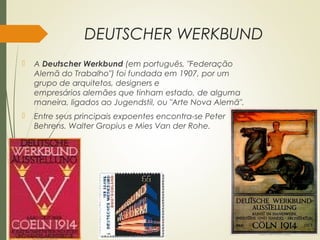 DEUTSCHER WERKBUND
 A Deutscher Werkbund (em português, "Federação
Alemã do Trabalho") foi fundada em 1907, por um
grupo de arquitetos, designers e
empresários alemães que tinham estado, de alguma
maneira, ligados ao Jugendstil, ou "Arte Nova Alemã".
 Entre seus principais expoentes encontra-se Peter
Behrens. Walter Gropius e Mies Van der Rohe.
 
