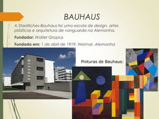 BAUHAUS
 A Staatliches-Bauhaus foi uma escola de design, artes
plásticas e arquitetura de vanguarda na Alemanha. 
 Fundador: Walter Gropius
 Fundada em: 1 de abril de 1919, Weimar, Alemanha
Pinturas de Bauhaus:
 