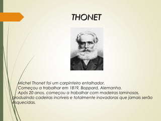 THONETTHONET
Michel Thonet foi um carpinteiro entalhador.
Começou a trabalhar em 1819, Boppard, Alemanha.
Após 20 anos, começou a trabalhar com madeiras laminosas,
produzindo cadeiras incríveis e totalmente inovadoras que jamais serão
esquecidas.
 