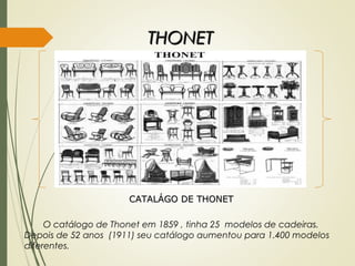 THONETTHONET
CATALÁGO DE THONETCATALÁGO DE THONET
O catálogo de Thonet em 1859 , tinha 25 modelos de cadeiras.
Depois de 52 anos (1911) seu catálogo aumentou para 1.400 modelos
diferentes.
 