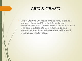 ARTS & CRAFTSARTS & CRAFTS
 Arts & Crafts foi um movimento que deu inicio na
metade do século XIX na Inglaterra . Era um
movimento estético que defendia o trabalho manual
( no caso o artesanato ). Foi influenciado pelo
romântico John Ruskn e liderado por Willian Morris
( socialista e medievalista).
 