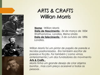 ARTS & CRAFTSARTS & CRAFTS
Willian MorrisWillian Morris
Nome : Willian Morris
Data de Nascimento : 24 de março de 1834
Walthamstow, Londres, Reino Unido
Data de falecimento : 3 de outubro de 1896
Londres.
Willian Morris foi um pintor de papéis de parede e
tecidos padronizados . Era também escritor de
poesias e ficção. Foi também ( como vimos
anteriormente ) um dos fundadores do movimento
Arts & Crafts .
Morris tinha um grande desejo de criar objetos
bonitos , mas com preço acessível a todas as
pessoas .
 