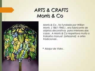 ARTS & CRAFTSARTS & CRAFTS
Morris & CoMorris & Co
Morris & Co , foi fundada por Willian
Morris ( 1861-1940 ) , era fabricante de
objetos decorativos para interiores das
casas . A Morris & Co respeitava muito o
trabalho manual (artesanal) e artes
tradicionais .
* Abajur de Vidro .
 