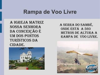 Rampa de Voo Livre a Serra do Sambê, onde está a 560 metros de altura a Rampa de Voo Livre. A Igreja Matriz Nossa Senhora da Conceição é um dos pontos turísticos da cidade.